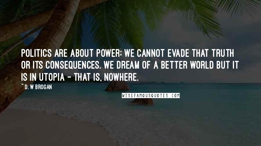 D. W Brogan Quotes: Politics are about power; we cannot evade that truth or its consequences. We dream of a better world but it is in Utopia - that is, nowhere.