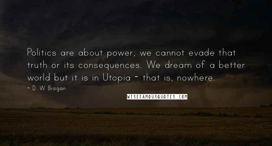 D. W Brogan Quotes: Politics are about power; we cannot evade that truth or its consequences. We dream of a better world but it is in Utopia - that is, nowhere.