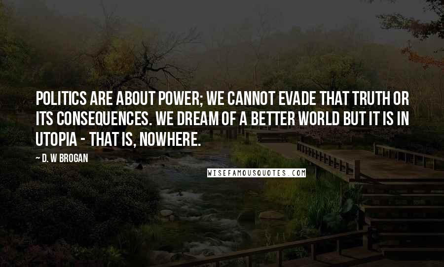 D. W Brogan Quotes: Politics are about power; we cannot evade that truth or its consequences. We dream of a better world but it is in Utopia - that is, nowhere.