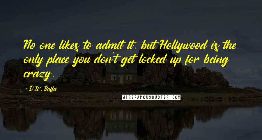 D.W. Buffa Quotes: No one likes to admit it, but Hollywood is the only place you don't get locked up for being crazy.