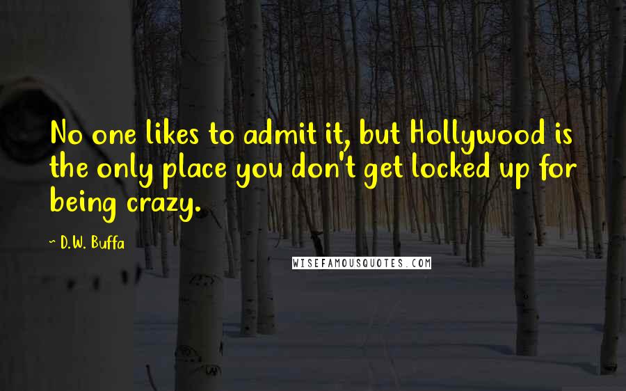 D.W. Buffa Quotes: No one likes to admit it, but Hollywood is the only place you don't get locked up for being crazy.