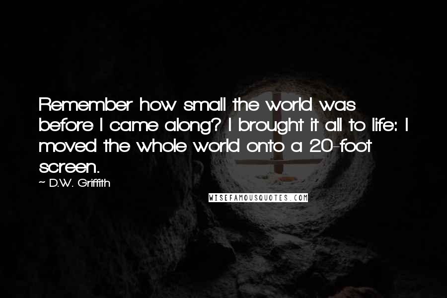 D.W. Griffith Quotes: Remember how small the world was before I came along? I brought it all to life: I moved the whole world onto a 20-foot screen.