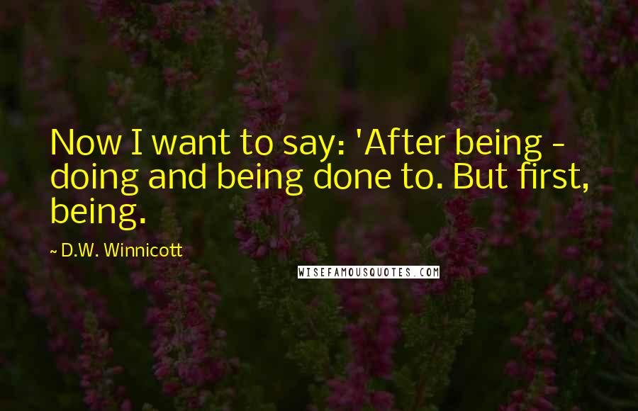 D.W. Winnicott Quotes: Now I want to say: 'After being - doing and being done to. But first, being.