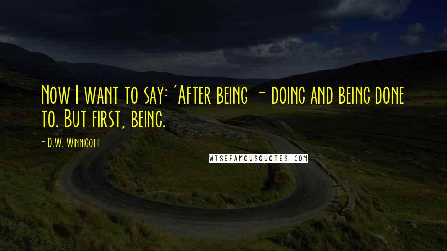 D.W. Winnicott Quotes: Now I want to say: 'After being - doing and being done to. But first, being.