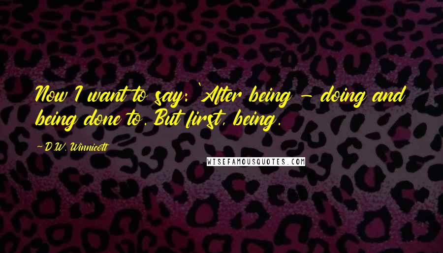 D.W. Winnicott Quotes: Now I want to say: 'After being - doing and being done to. But first, being.