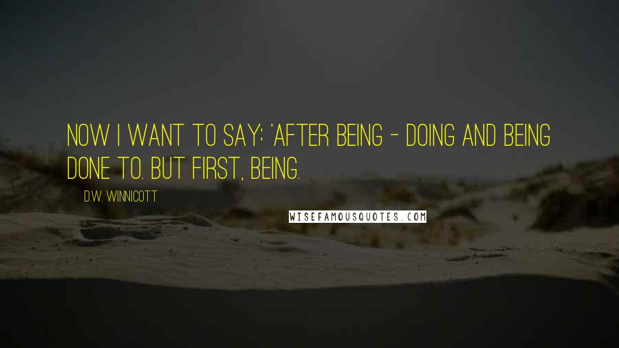 D.W. Winnicott Quotes: Now I want to say: 'After being - doing and being done to. But first, being.