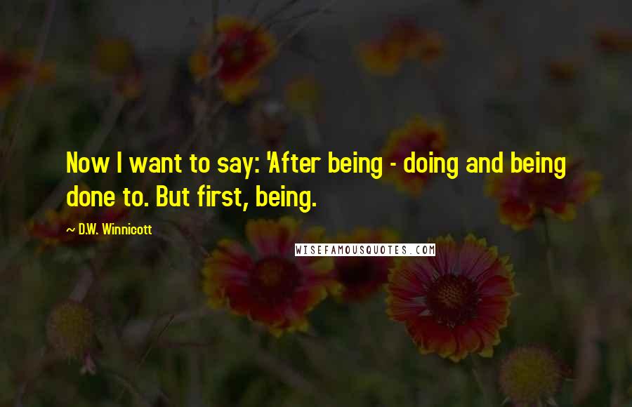 D.W. Winnicott Quotes: Now I want to say: 'After being - doing and being done to. But first, being.