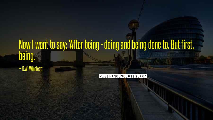 D.W. Winnicott Quotes: Now I want to say: 'After being - doing and being done to. But first, being.