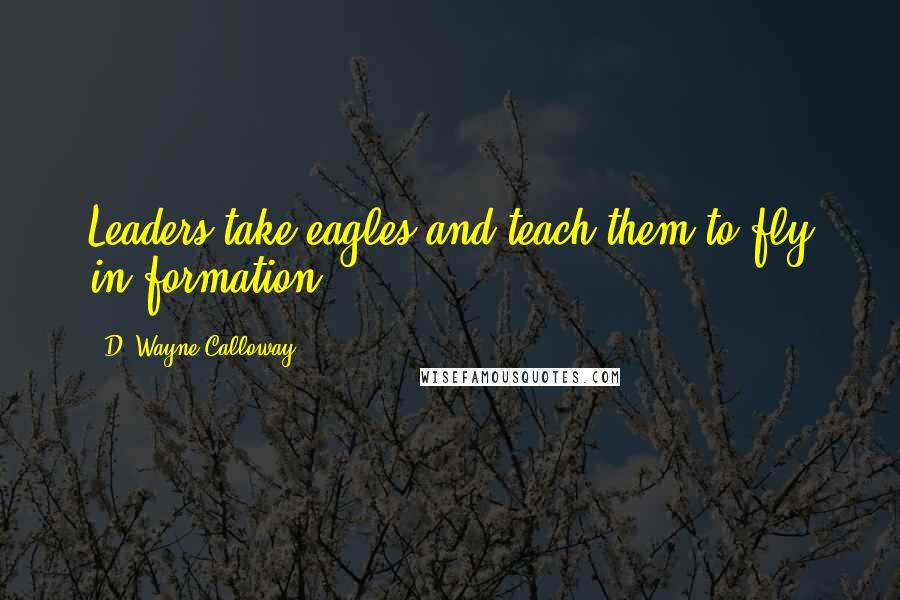 D. Wayne Calloway Quotes: Leaders take eagles and teach them to fly in formation.