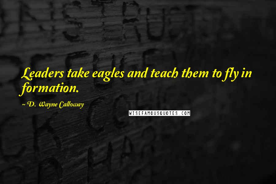 D. Wayne Calloway Quotes: Leaders take eagles and teach them to fly in formation.