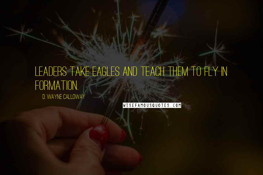 D. Wayne Calloway Quotes: Leaders take eagles and teach them to fly in formation.