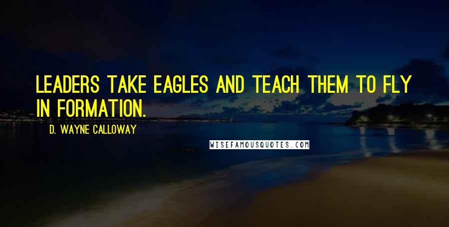 D. Wayne Calloway Quotes: Leaders take eagles and teach them to fly in formation.