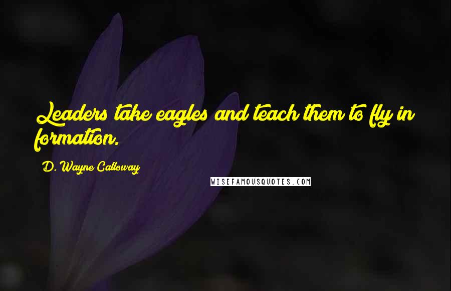 D. Wayne Calloway Quotes: Leaders take eagles and teach them to fly in formation.