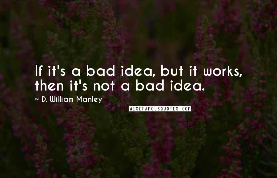 D. William Manley Quotes: If it's a bad idea, but it works, then it's not a bad idea.