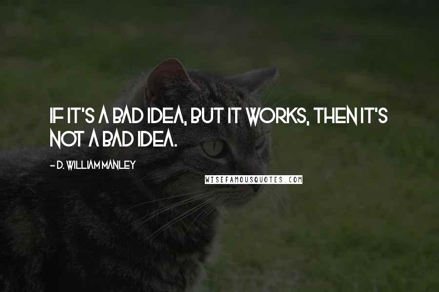 D. William Manley Quotes: If it's a bad idea, but it works, then it's not a bad idea.