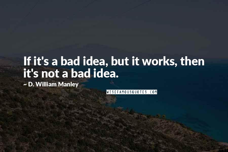 D. William Manley Quotes: If it's a bad idea, but it works, then it's not a bad idea.