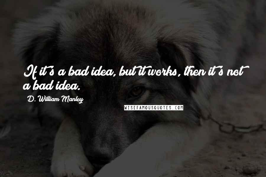 D. William Manley Quotes: If it's a bad idea, but it works, then it's not a bad idea.