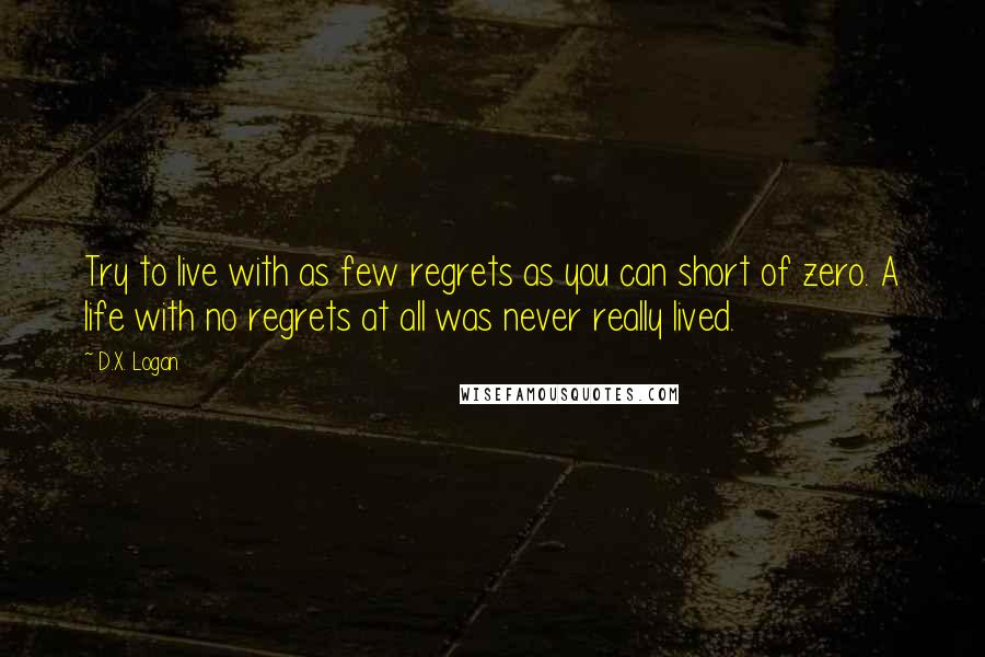 D.X. Logan Quotes: Try to live with as few regrets as you can short of zero. A life with no regrets at all was never really lived.