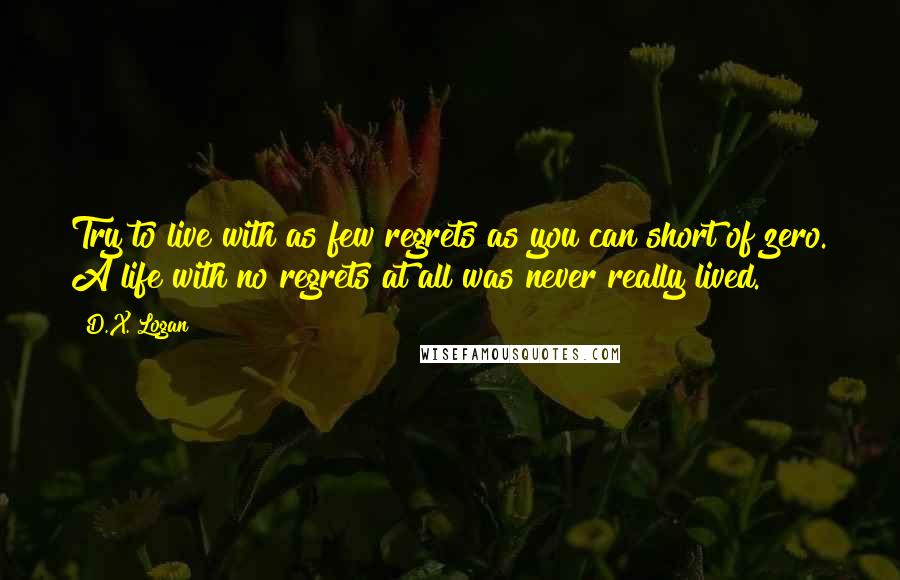 D.X. Logan Quotes: Try to live with as few regrets as you can short of zero. A life with no regrets at all was never really lived.