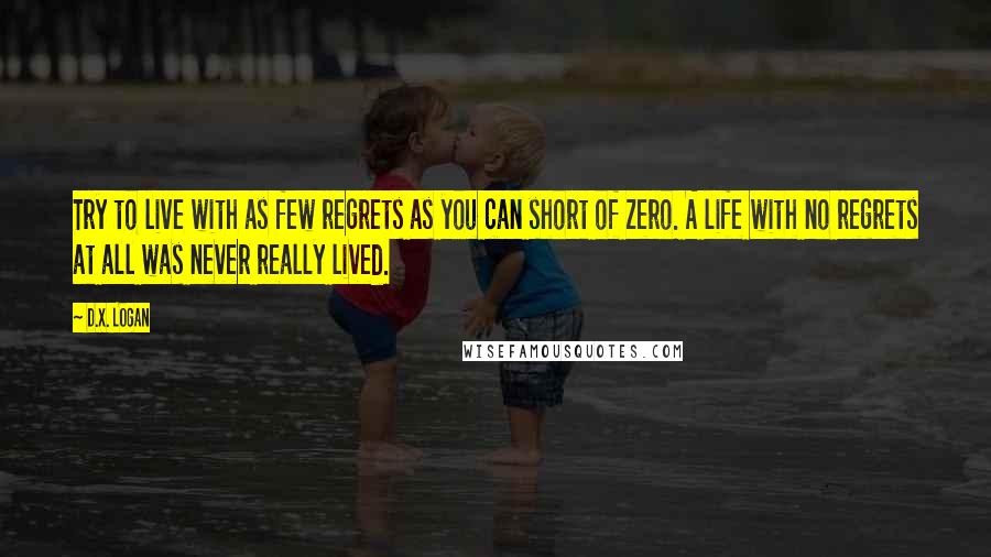 D.X. Logan Quotes: Try to live with as few regrets as you can short of zero. A life with no regrets at all was never really lived.