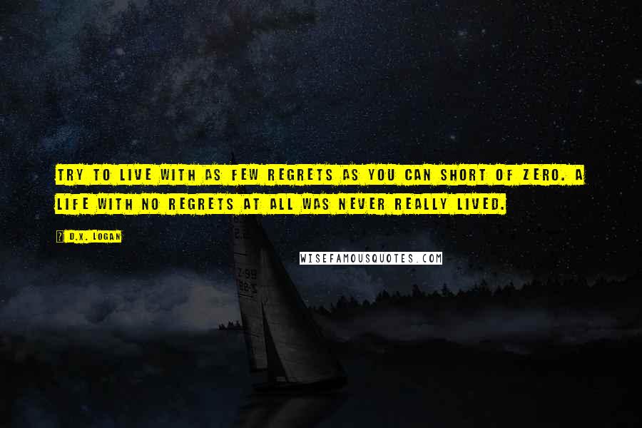 D.X. Logan Quotes: Try to live with as few regrets as you can short of zero. A life with no regrets at all was never really lived.