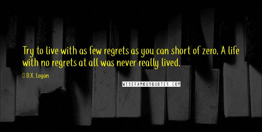 D.X. Logan Quotes: Try to live with as few regrets as you can short of zero. A life with no regrets at all was never really lived.