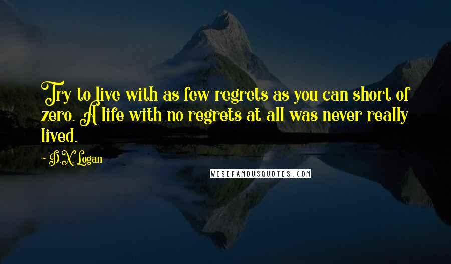 D.X. Logan Quotes: Try to live with as few regrets as you can short of zero. A life with no regrets at all was never really lived.