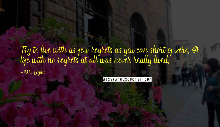 D.X. Logan Quotes: Try to live with as few regrets as you can short of zero. A life with no regrets at all was never really lived.