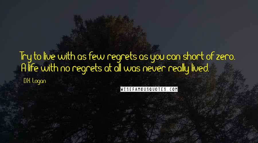 D.X. Logan Quotes: Try to live with as few regrets as you can short of zero. A life with no regrets at all was never really lived.