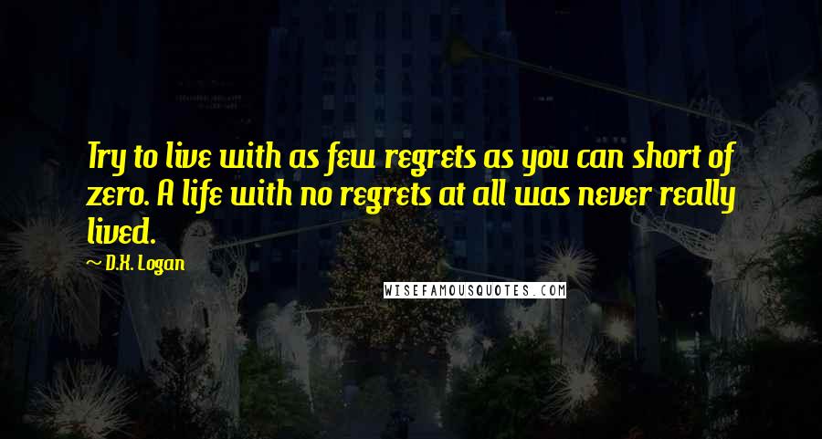 D.X. Logan Quotes: Try to live with as few regrets as you can short of zero. A life with no regrets at all was never really lived.