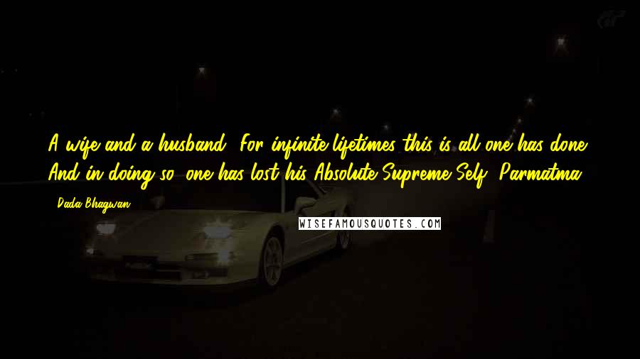 Dada Bhagwan Quotes: A wife and a husband! For infinite lifetimes this is all one has done. And in doing so, one has lost his Absolute Supreme Self [Parmatma]!