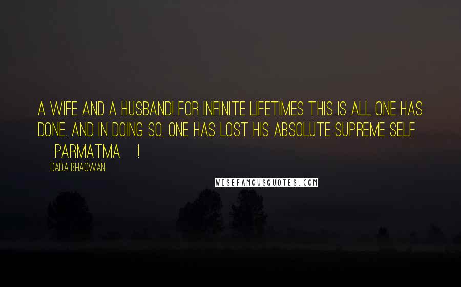 Dada Bhagwan Quotes: A wife and a husband! For infinite lifetimes this is all one has done. And in doing so, one has lost his Absolute Supreme Self [Parmatma]!