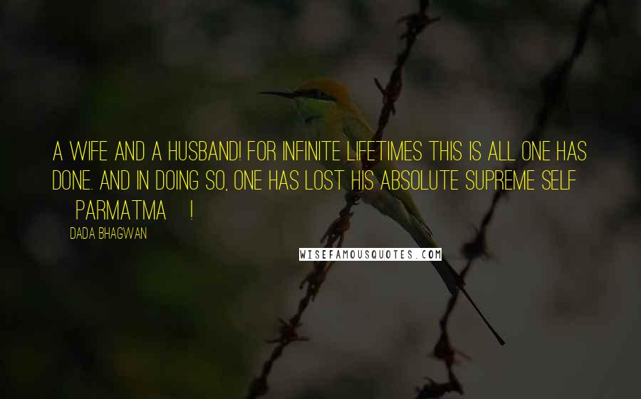 Dada Bhagwan Quotes: A wife and a husband! For infinite lifetimes this is all one has done. And in doing so, one has lost his Absolute Supreme Self [Parmatma]!