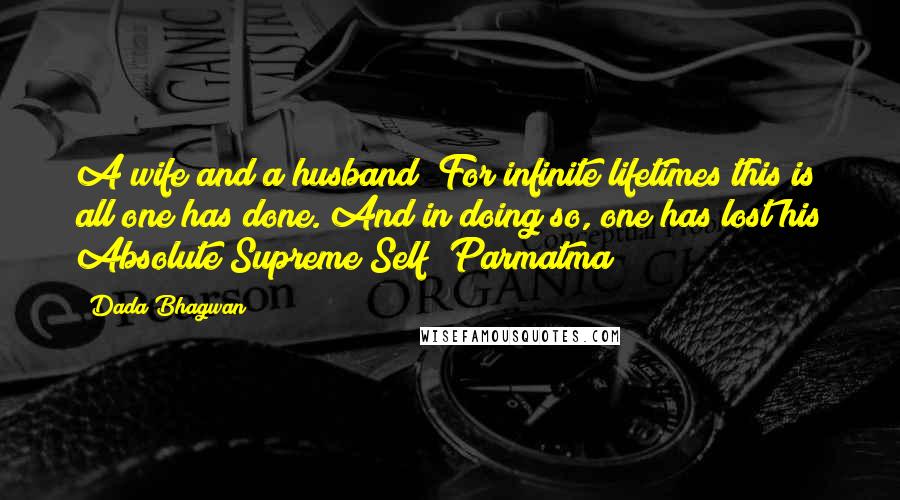 Dada Bhagwan Quotes: A wife and a husband! For infinite lifetimes this is all one has done. And in doing so, one has lost his Absolute Supreme Self [Parmatma]!