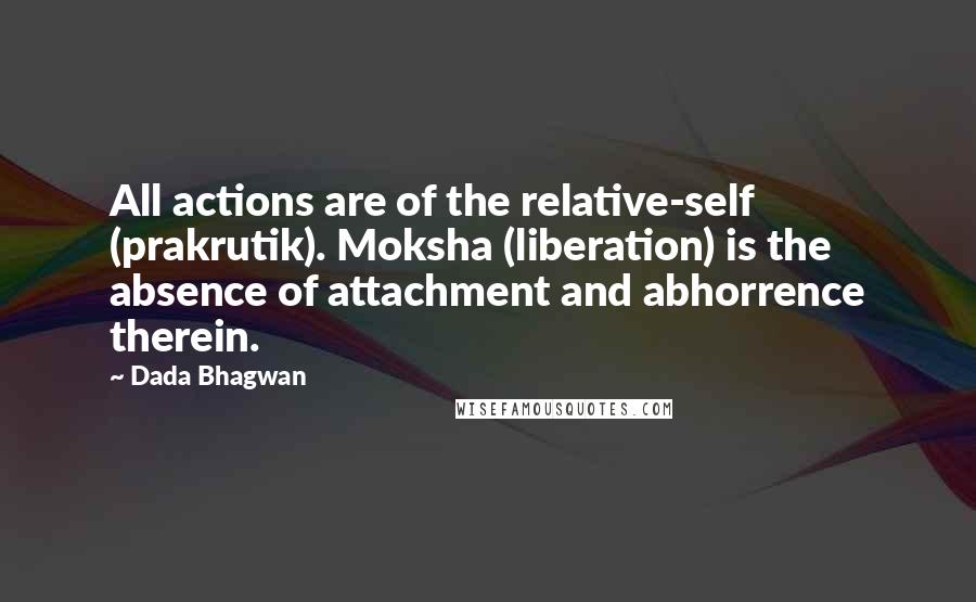 Dada Bhagwan Quotes: All actions are of the relative-self (prakrutik). Moksha (liberation) is the absence of attachment and abhorrence therein.