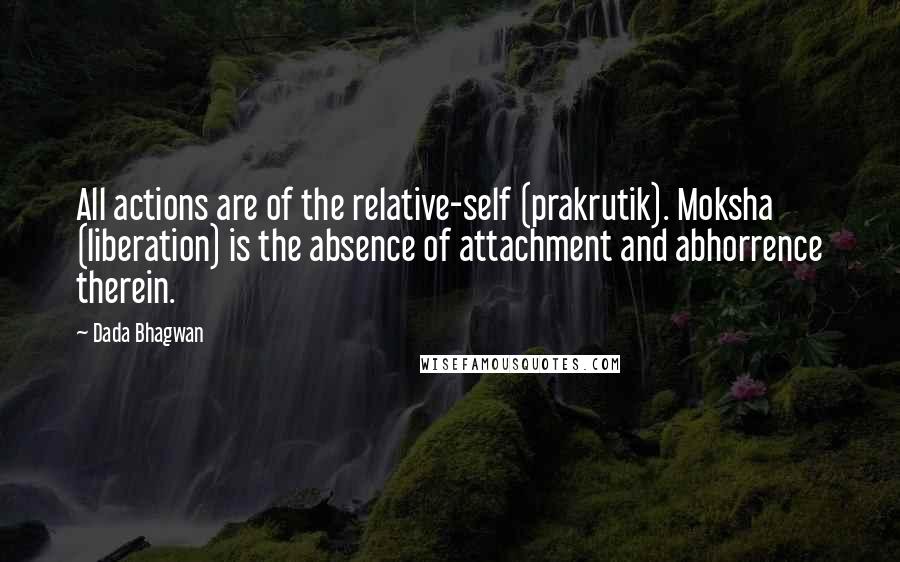 Dada Bhagwan Quotes: All actions are of the relative-self (prakrutik). Moksha (liberation) is the absence of attachment and abhorrence therein.