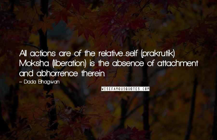 Dada Bhagwan Quotes: All actions are of the relative-self (prakrutik). Moksha (liberation) is the absence of attachment and abhorrence therein.