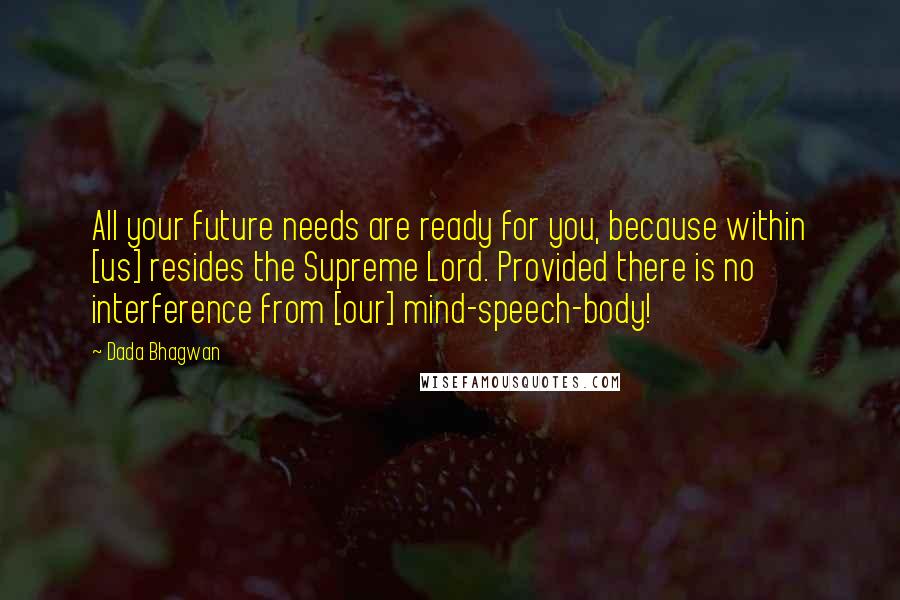 Dada Bhagwan Quotes: All your future needs are ready for you, because within [us] resides the Supreme Lord. Provided there is no interference from [our] mind-speech-body!