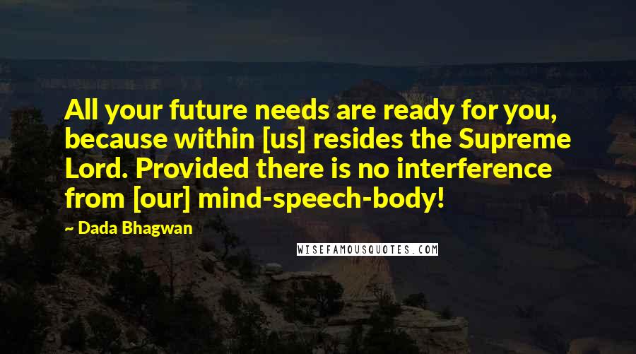 Dada Bhagwan Quotes: All your future needs are ready for you, because within [us] resides the Supreme Lord. Provided there is no interference from [our] mind-speech-body!