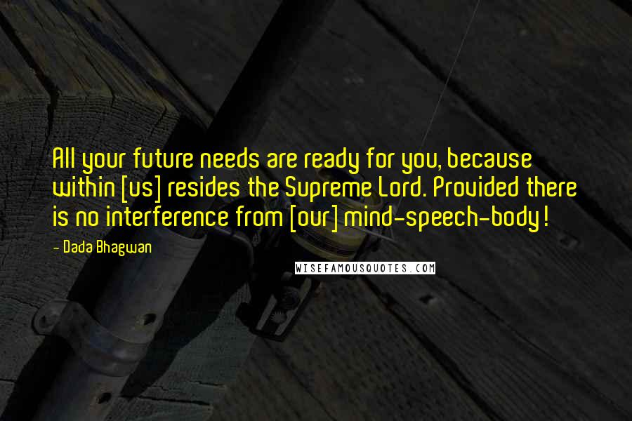 Dada Bhagwan Quotes: All your future needs are ready for you, because within [us] resides the Supreme Lord. Provided there is no interference from [our] mind-speech-body!