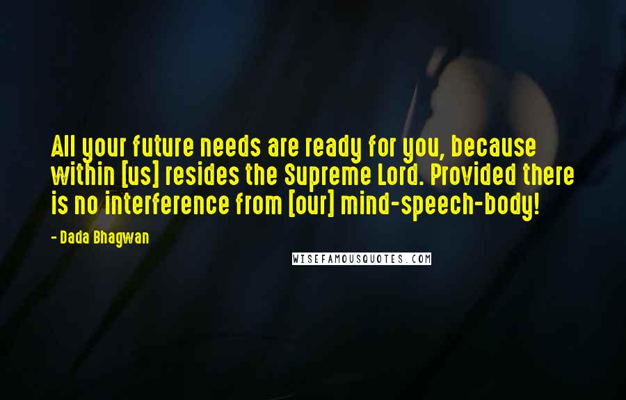 Dada Bhagwan Quotes: All your future needs are ready for you, because within [us] resides the Supreme Lord. Provided there is no interference from [our] mind-speech-body!