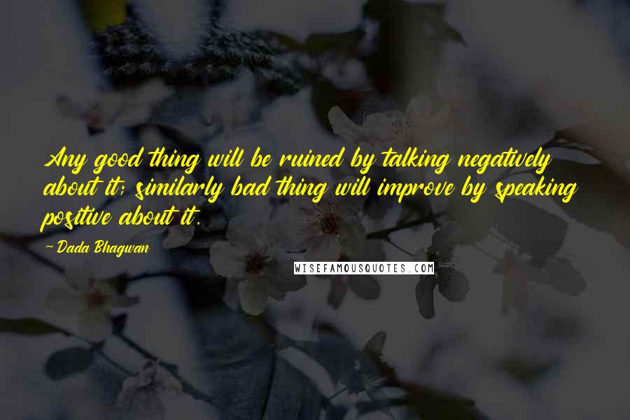 Dada Bhagwan Quotes: Any good thing will be ruined by talking negatively about it; similarly bad thing will improve by speaking positive about it.