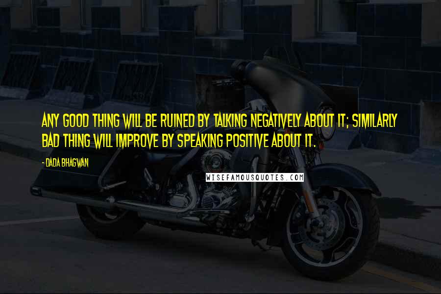 Dada Bhagwan Quotes: Any good thing will be ruined by talking negatively about it; similarly bad thing will improve by speaking positive about it.