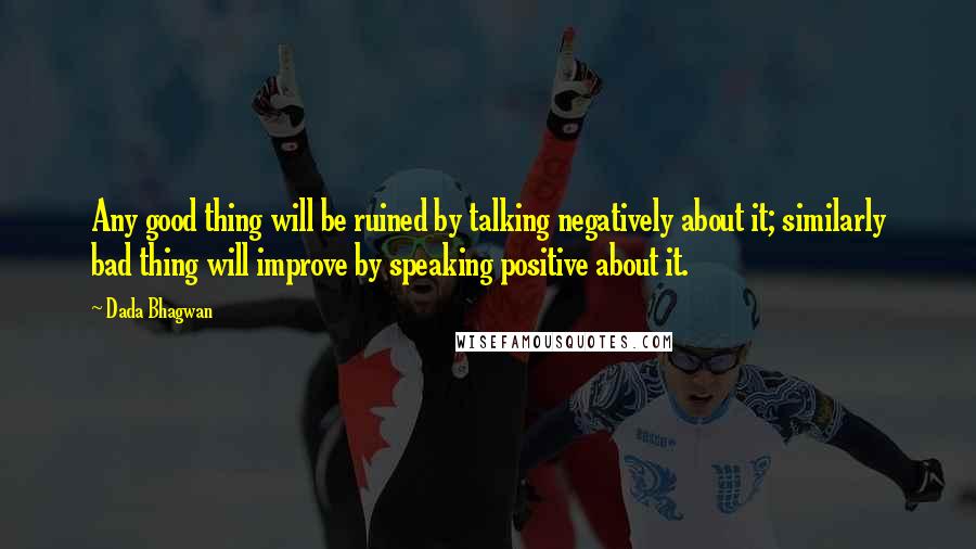 Dada Bhagwan Quotes: Any good thing will be ruined by talking negatively about it; similarly bad thing will improve by speaking positive about it.