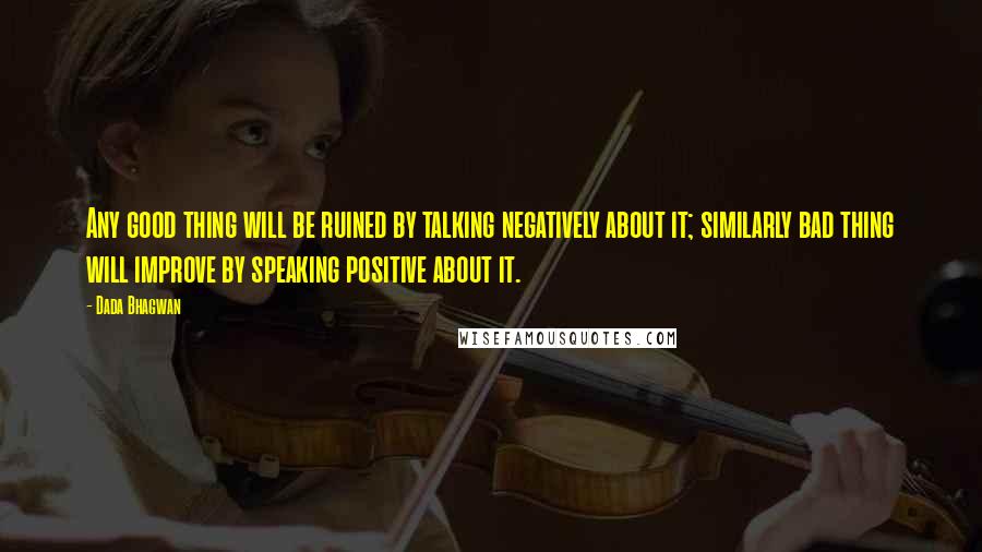 Dada Bhagwan Quotes: Any good thing will be ruined by talking negatively about it; similarly bad thing will improve by speaking positive about it.