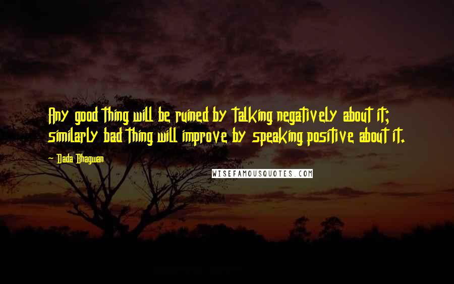 Dada Bhagwan Quotes: Any good thing will be ruined by talking negatively about it; similarly bad thing will improve by speaking positive about it.