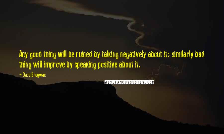 Dada Bhagwan Quotes: Any good thing will be ruined by talking negatively about it; similarly bad thing will improve by speaking positive about it.