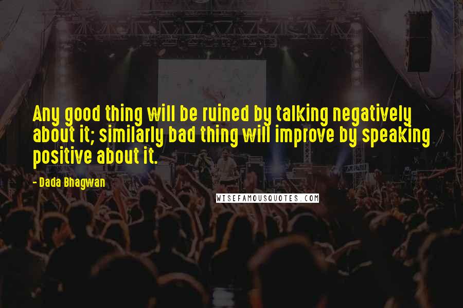 Dada Bhagwan Quotes: Any good thing will be ruined by talking negatively about it; similarly bad thing will improve by speaking positive about it.