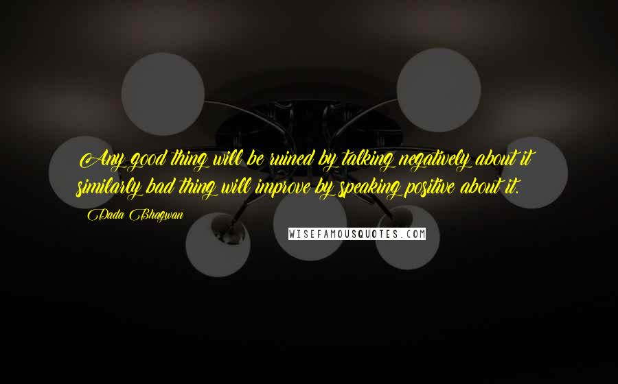 Dada Bhagwan Quotes: Any good thing will be ruined by talking negatively about it; similarly bad thing will improve by speaking positive about it.