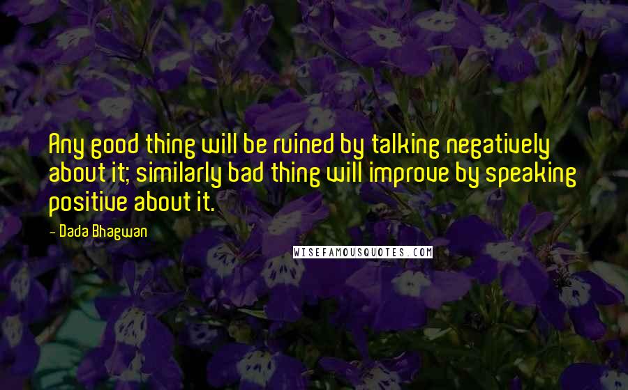 Dada Bhagwan Quotes: Any good thing will be ruined by talking negatively about it; similarly bad thing will improve by speaking positive about it.